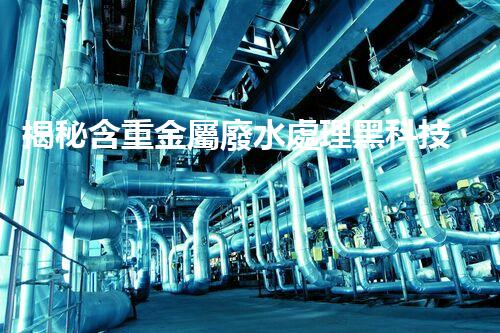 揭秘含重金屬廢水處理黑科技！如何化腐朽為神奇？